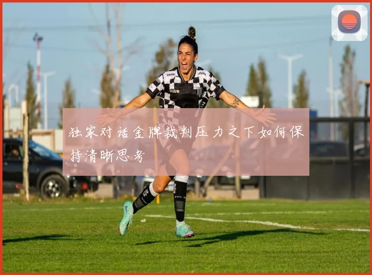 独家对话金牌裁判压力之下如何保持清晰思考