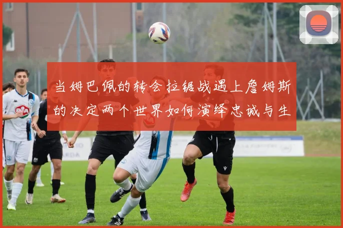 当姆巴佩的转会拉锯战遇上詹姆斯的决定两个世界如何演绎忠诚与生意的永恒博弈